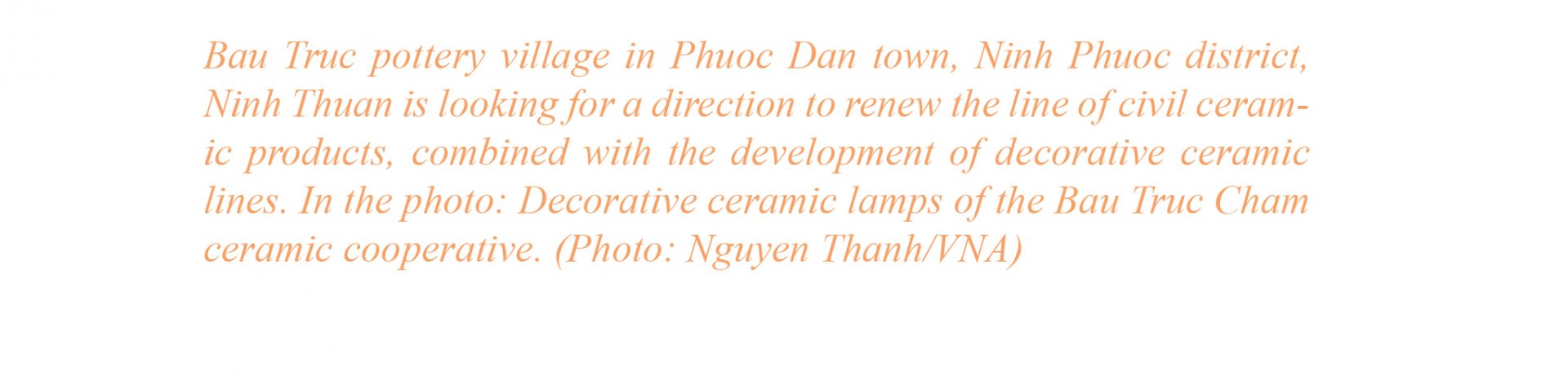 Experiencing many ups and downs, pottery in Bau Truc thought for a while to be lost, but

now it has prospered again. Currently, Bau Truc pottery village is one of the famous attrac-
tions of Ninh Thuan, which preserves the cultural quintessence of the Cham people.