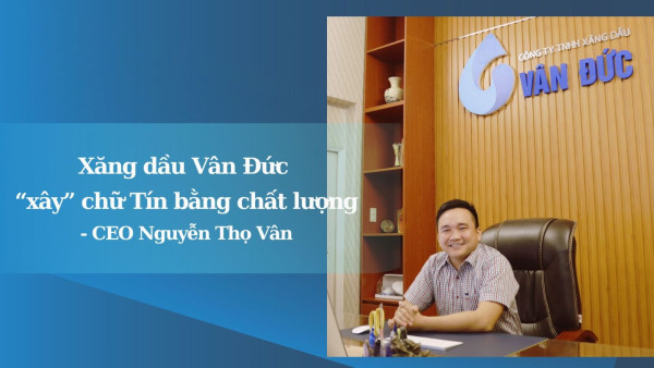 CEO Nguyễn Thọ Vân: Xăng dầu Vân Đức “xây” chữ Tín bằng chất lượng